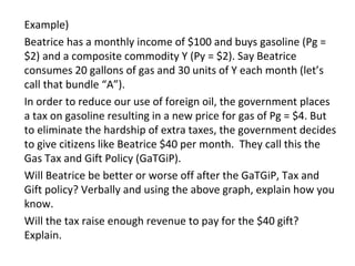 Example)
Beatrice has a monthly income of $100 and buys gasoline (Pg =
$2) and a composite commodity Y (Py = $2). Say Beatrice
consumes 20 gallons of gas and 30 units of Y each month (let’s
call that bundle “A”).
In order to reduce our use of foreign oil, the government places
a tax on gasoline resulting in a new price for gas of Pg = $4. But
to eliminate the hardship of extra taxes, the government decides
to give citizens like Beatrice $40 per month. They call this the
Gas Tax and Gift Policy (GaTGiP).
Will Beatrice be better or worse off after the GaTGiP, Tax and
Gift policy? Verbally and using the above graph, explain how you
know.
Will the tax raise enough revenue to pay for the $40 gift?
Explain.
 