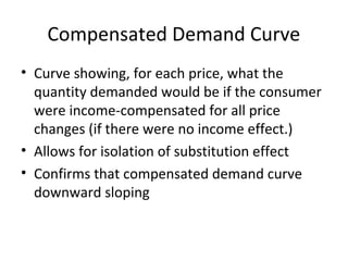 Compensated Demand Curve
• Curve showing, for each price, what the
quantity demanded would be if the consumer
were income-compensated for all price
changes (if there were no income effect.)
• Allows for isolation of substitution effect
• Confirms that compensated demand curve
downward sloping
 