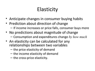 Elasticity
• Anticipate changes in consumer buying habits
• Prediction about direction of change
– If income increases or price falls, consumer buys more
• No predictions about magnitude of change
– Consumption and expenditures change by how much
• An elasticity can be calculated for any
relationships between two variables
– the price elasticity of demand
– the income elasticity of demand
– the cross-price elasticity.
 