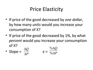 Price Elasticity
• If price of the good decreased by one dollar,
by how many units would you increase your
consumption of X?
• If price of the good decreased by 1%, by what
percent would you increase your consumption
of X?
• Slope = ε =
%
%
Q
P
∆
∆
Q
P
∆
∆
 