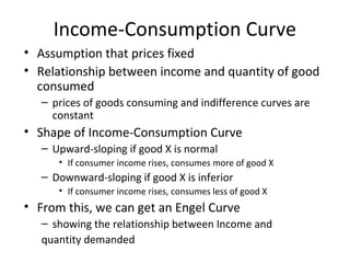 Income-Consumption Curve
• Assumption that prices fixed
• Relationship between income and quantity of good
consumed
– prices of goods consuming and indifference curves are
constant
• Shape of Income-Consumption Curve
– Upward-sloping if good X is normal
• If consumer income rises, consumes more of good X
– Downward-sloping if good X is inferior
• If consumer income rises, consumes less of good X
• From this, we can get an Engel Curve
– showing the relationship between Income and
quantity demanded
 