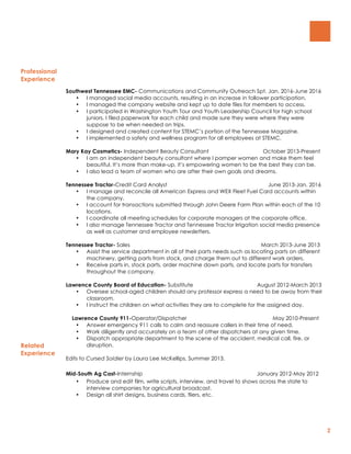 2
Professional
Experience
Southwest Tennessee EMC- Communications and Community Outreach Spt. Jan. 2016-June 2016
• I managed social media accounts, resulting in an increase in follower participation.
• I managed the company website and kept up to date files for members to access.
• I participated in Washington Youth Tour and Youth Leadership Council for high school
juniors. I filed paperwork for each child and made sure they were where they were
suppose to be when needed on trips.
• I designed and created content for STEMC’s portion of the Tennessee Magazine.
• I implemented a safety and wellness program for all employees at STEMC.
Mary Kay Cosmetics- Independent Beauty Consultant October 2013-Present
• I am an independent beauty consultant where I pamper women and make them feel
beautiful. It’s more than make-up, it’s empowering women to be the best they can be.
• I also lead a team of women who are after their own goals and dreams.
Tennessee Tractor-Credit Card Analyst June 2013-Jan. 2016
• I manage and reconcile all American Express and WEX Fleet Fuel Card accounts within
the company.
• I account for transactions submitted through John Deere Farm Plan within each of the 10
locations.
• I coordinate all meeting schedules for corporate managers at the corporate office.
• I also manage Tennessee Tractor and Tennessee Tractor Irrigation social media presence
as well as customer and employee newsletters.
Tennessee Tractor- Sales March 2013-June 2013
• Assist the service department in all of their parts needs such as locating parts on different
machinery, getting parts from stock, and charge them out to different work orders.
• Receive parts in, stock parts, order machine down parts, and locate parts for transfers
throughout the company.
Lawrence County Board of Education- Substitute August 2012-March 2013
• Oversee school-aged children should any professor express a need to be away from their
classroom.
• I instruct the children on what activities they are to complete for the assigned day.
Related
Experience
Lawrence County 911-Operator/Dispatcher May 2010-Present
• Answer emergency 911 calls to calm and reassure callers in their time of need.
• Work diligently and accurately on a team of other dispatchers at any given time.
• Dispatch appropriate department to the scene of the accident, medical call, fire, or
disruption.
Edits to Cursed Soldier by Laura Lee McKellips, Summer 2013.
Mid-South Ag Cast-Internship January 2012-May 2012
• Produce and edit film, write scripts, interview, and travel to shows across the state to
interview companies for agricultural broadcast.
• Design all shirt designs, business cards, fliers, etc.
 