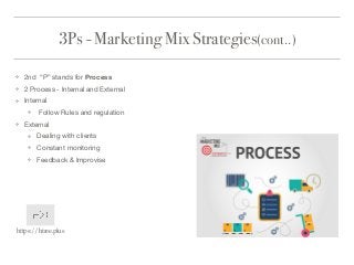 3Ps - Marketing Mix Strategies(cont..)
❖ 2nd “P” stands for Process

❖ 2 Process - Internal and External

❖ Internal 

❖ Follow Rules and regulation 

❖ External 

❖ Dealing with clients

❖ Constant monitoring

❖ Feedback & Improvise
https://htree.plus
 