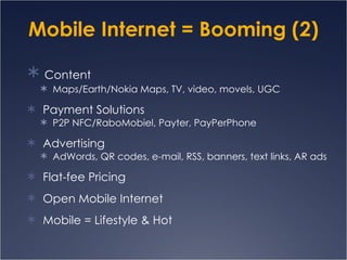 Mobile Internet = Booming (2) Content Maps/Earth/Nokia Maps, TV, video, movels, UGC Payment Solutions P2P NFC/RaboMobiel, Payter, PayPerPhone  Advertising AdWords, QR codes, e-mail, RSS, banners, text links, AR ads Flat-fee Pricing Open Mobile Internet Mobile = Lifestyle & Hot 