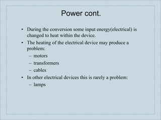 Power cont.

•! During the conversion some input energy(electrical) is
   changed to heat within the device.
•! The heating of the electrical device may produce a
   problem:
    –! motors
    –! transformers
    –! cables
•! In other electrical devices this is rarely a problem:
    –! lamps