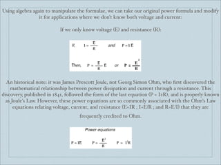 Using algebra again to manipulate the formulae, we can take our original power formula and modify
                 it for applications where we don't know both voltage and current:

                          If we only know voltage (E) and resistance (R):




  An historical note: it was James Prescott Joule, not Georg Simon Ohm, who ﬁrst discovered the
    mathematical relationship between power dissipation and current through a resistance. This
discovery, published in 1841, followed the form of the last equation (P = I2R), and is properly known
  as Joule's Law. However, these power equations are so commonly associated with the Ohm's Law
      equations relating voltage, current, and resistance (E=IR ; I=E/R ; and R=E/I) that they are
                                    frequently credited to Ohm.