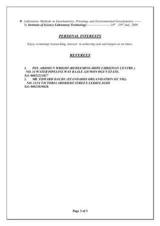 Page 3 of 3
 Laboratory Methods in Geochemistry, Petrology and Environmental Geochemistry ------
by Institute of Science Laboratory Technology------------------------14th -18rd July, 2008
PERSONAL INTERESTS
Enjoy swimming/ researching, interest: in achieving task and targets at set times.
REFEREES
1. PST. ABIODUN WRIGHT (REDEEMING HOPE CHRISTIAN CENTRE )
NO. 14 WATER PIPELINE WAY BAALE AJUWON OGUN STATE.
Tel: 08023213827
2. MR. EDWARD DAUDU (STANDARDS ORGANISATION OF NIG)
NO. 13/14 VICTORIA AROBIEKE STREET, LEKKI LAGOS
Tel: 08023029628.
 