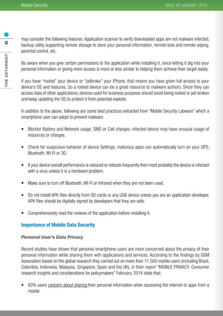 THEAETURNIST33 2015ISSUE #2 JANUARYMobile Security
may consider the following features. Application scanner to verify downloaded apps are not malware infected,
backup utility supporting remote storage to store your personal information, remote lock and remote wiping,
parental control, etc.
Be aware when you give certain permissions to the application while installing it, since letting it dig into your
personal information or giving more access is more or less similar to helping them achieve their target easily.
If you have “rooted” your device or “jailbroke” your iPhone, that means you have given full access to your
device’s OS and features. So a rooted device can be a great resource to malware authors. Since they can
access data of other applications, devices used for business purposes should avoid being rooted or jail-broken
and keep updating the OS to protect it from potential exploits.
In addition to the above, following are some best practices extracted from “Mobile Security Labware” which a
smartphone user can adopt to prevent malware.
•	 Monitor Battery and Network usage, SMS or Call charges: infected device may have unusual usage of
resources or charges.
•	 Check for suspicious behavior of device Settings: malicious apps can automatically turn on your GPS,
Bluetooth, WI-FI or 3G.
•	 If your device overall performance is reduced or reboots frequently then most probably the device is infected
with a virus unless it is a hardware problem.
•	 Make sure to turn off Bluetooth, WI-FI or Infrared when they are not been used.
•	 Do not install APK files directly from SD cards or any USB device unless you are an application developer.
APK files should be digitally signed by developers that they are safe.
•	 Comprehensively read the reviews of the application before installing it.
Importance of Mobile Data Security
Personal User’s Data Privacy
Recent studies have shown that personal smartphone users are more concerned about the privacy of their
personal information while sharing them with applications and services. According to the findings by GSM
Association based on the global research they carried out on more than 11,500 mobile users (including Brazil,
Colombia, Indonesia, Malaysia, Singapore, Spain and the UK), in their report “MOBILE PRIVACY: Consumer
research insights and considerations for policymakers” February, 2014 state that;
•	 83% users concern about sharing their personal information when accessing the internet or apps from a
mobile
 