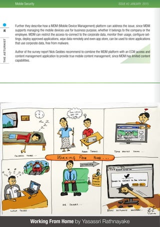 THEAETURNIST35 2015ISSUE #2 JANUARYMobile Security
Working From Home by Yasassri Rathnayake
Further they describe how a MDM (Mobile Device Management) platform can address the issue, since MDM
supports managing the mobile devices use for business purpose, whether it belongs to the company or the
employee. MDM can restrict the access-to-connect to the corporate data, monitor their usage, configure set-
tings, deploy approved applications, wipe data remotely and even app store, can be used to store applications
that use corporate data, free from malware.
Author of the survey report Nick Geddes recommend to combine the MDM platform with an ECM access and
content management application to provide true mobile content management, since MDM has limited content
capabilities.
 