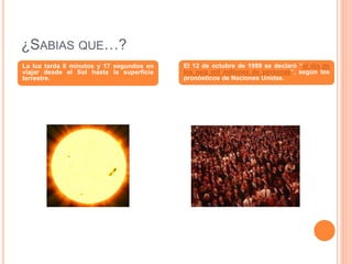 ¿SABIAS QUE…?
La luz tarda 8 minutos y 17 segundos en
viajar desde el Sol hasta la superficie
terrestre.
El 12 de octubre de 1999 se declaró “el día de
los seis mil millones de personas”, según los
pronósticos de Naciones Unidas.
 