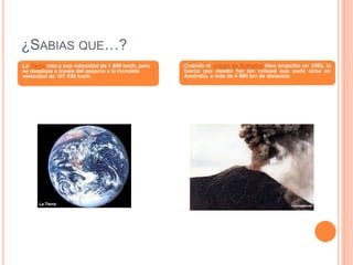 ¿SABIAS QUE…?
La Tierra rota a una velocidad de 1 609 km/h, pero
se desplaza a través del espacio a la increíble
velocidad de 107 826 km/h.
Cuando el volcán de Krakatoa hizo erupción en 1883, la
fuerza que desató fue tan colosal que pudo oírse en
Australia, a más de 4 800 km de distancia
 