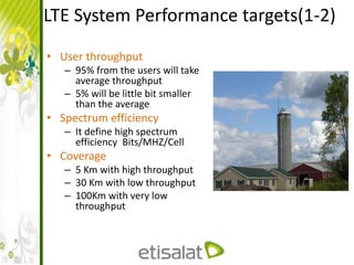 LTE System Performance targets(1-2)
• User throughput
– 95% from the users will take
average throughput
– 5% will be little bit smaller
than the average
• Spectrum efficiency
– It define high spectrum
efficiency Bits/MHZ/Cell
• Coverage
– 5 Km with high throughput
– 30 Km with low throughput
– 100Km with very low
throughput
 