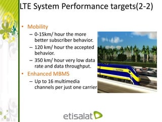 LTE System Performance targets(2-2)
• Mobility
– 0-15km/ hour the more
better subscriber behavior.
– 120 km/ hour the accepted
behavior.
– 350 km/ hour very low data
rate and data throughput.
• Enhanced MBMS
– Up to 16 multimedia
channels per just one carrier
 