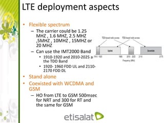 LTE deployment aspects
• Flexible spectrum
– The carrier could be 1.25
MHZ , 1.6 MHZ, 2.5 MHZ
,5MHZ , 10MHZ , 15MHZ or
20 MHZ
– Can use the IMT2000 Band
• 1910-1920 and 2010-2025 are
the TDD Band
• 1920- 1960 FDD UL and 2110-
2170 FDD DL
• Stand alone
• Coexisted with WCDMA and
GSM
– HO from LTE to GSM 500msec
for NRT and 300 for RT and
the same for GSM
 