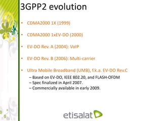 3GPP2 evolution
• CDMA2000 1X (1999)
• CDMA2000 1xEV-DO (2000)
• EV-DO Rev. A (2004): VoIP
• EV-DO Rev. B (2006): Multi-carrier
• Ultra Mobile Broadband (UMB), f.k.a. EV-DO Rev.C
– Based on EV-DO, IEEE 802.20, and FLASH-OFDM
– Spec finalized in April 2007.
– Commercially available in early 2009.
 