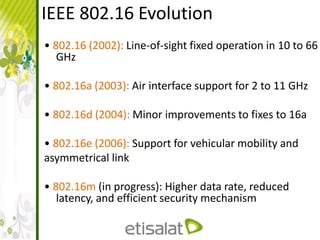 IEEE 802.16 Evolution
• 802.16 (2002): Line-of-sight fixed operation in 10 to 66
GHz
• 802.16a (2003): Air interface support for 2 to 11 GHz
• 802.16d (2004): Minor improvements to fixes to 16a
• 802.16e (2006): Support for vehicular mobility and
asymmetrical link
• 802.16m (in progress): Higher data rate, reduced
latency, and efficient security mechanism
 