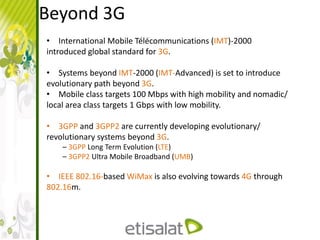 Beyond 3G
• International Mobile Télécommunications (IMT)-2000
introduced global standard for 3G.
• Systems beyond IMT-2000 (IMT-Advanced) is set to introduce
evolutionary path beyond 3G.
• Mobile class targets 100 Mbps with high mobility and nomadic/
local area class targets 1 Gbps with low mobility.
• 3GPP and 3GPP2 are currently developing evolutionary/
revolutionary systems beyond 3G.
– 3GPP Long Term Evolution (LTE)
– 3GPP2 Ultra Mobile Broadband (UMB)
• IEEE 802.16-based WiMax is also evolving towards 4G through
802.16m.
 