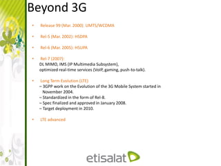 Beyond 3G
• Release 99 (Mar. 2000): UMTS/WCDMA
• Rel-5 (Mar. 2002): HSDPA
• Rel-6 (Mar. 2005): HSUPA
• Rel-7 (2007):
DL MIMO, IMS (IP Multimedia Subsystem),
optimized real-time services (VoIP, gaming, push-to-talk).
• Long Term Evolution (LTE)
– 3GPP work on the Evolution of the 3G Mobile System started in
November 2004.
– Standardized in the form of Rel-8.
– Spec finalized and approved in January 2008.
– Target deployment in 2010.
• LTE advanced
 