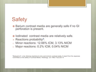 Safety
 Barium contrast media are generally safe if no GI
perforation is present.
 Iodinated contrast media are relatively safe.
 Reactions probability²:
o Minor reactions: 12.66% ICM, 3.13% NICM
o Major reactions: 0.2% ICM, 0.04% NICM
²Katayama H, et al. Adverse reactions to ionic and nonionic contrast media. A report from the Japanese
Committee on the Safety of Contrast Media. Radiology. Jun 1990;175(3):621-8
 