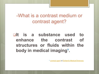 -What is a contrast medium or
contrast agent?
It is a substance used to
enhance the contrast of
structures or fluids within the
body in medical imaging¹.
¹ contrast agent at Dorland's Medical Dictionary
 