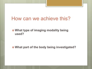 How can we achieve this?
 What type of imaging modality being
used?
 What part of the body being investigated?
 