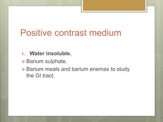 Positive contrast medium
1. Water insoluble.
 Barium sulphate.
 Barium meals and barium enemas to study
the GI tract.
 