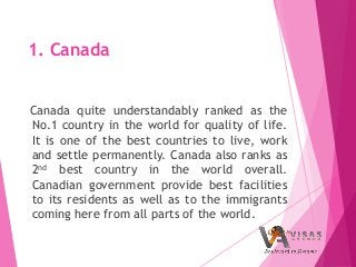 1. Canada
Canada quite understandably ranked as the
No.1 country in the world for quality of life.
It is one of the best countries to live, work
and settle permanently. Canada also ranks as
2nd best country in the world overall.
Canadian government provide best facilities
to its residents as well as to the immigrants
coming here from all parts of the world.
 