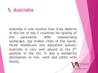 5. Australia
Australia is one country that truly deserve
in the list of top 5 countries for quality of
life parameter. With mesmerizing
landscape, top livable cities of the world,
finest healthcare and education system,
Australia is very well placed at the 5th
position in the list. It also a wonderful
destination to live, work and settle with
family.
 