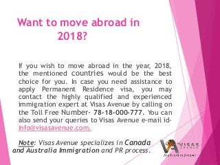 Want to move abroad in
2018?
If you wish to move abroad in the year, 2018,
the mentioned countries would be the best
choice for you. In case you need assistance to
apply Permanent Residence visa, you may
contact the highly qualified and experienced
immigration expert at Visas Avenue by calling on
the Toll Free Number- 78-18-000-777. You can
also send your queries to Visas Avenue e-mail id-
info@visasavenue.com.
Note: Visas Avenue specializes in Canada
and Australia Immigration and PR process.
 