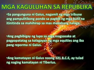 •Sa pangunguna ni Gaius, nagamit ng mga tribune
ang pampulitikong pondo sa pagbili ng mga butil na
itinitinda sa mahihirap sa mas mababang halaga.


•Ang pagbibigay ng lupa sa mga magsasaka at
pagpapatatag sa kalagayan ng mga equities ang iba
pang reporma ni Gaius.


•Ang kamatayan ni Gaius noong 121 B.C.E, ay tulad
ng naging kamatayan ni Tiberius.
 