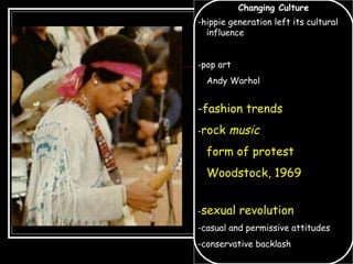 Changing Culture
-hippie generation left its cultural
influence
-pop art
Andy Warhol
-fashion trends
-rock music
form of protest
Woodstock, 1969
-sexual revolution
-casual and permissive attitudes
-conservative backlash
 