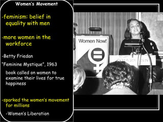 Women’s Movement
-feminism: belief in
equality with men
-more women in the
workforce
-Betty Friedan
“Feminine Mystique”, 1963
book called on women to
examine their lives for true
happiness
-sparked the women’s movement
for millions
-Women’s Liberation
 