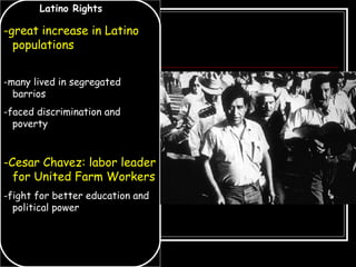 Latino Rights
-great increase in Latino
populations
-many lived in segregated
barrios
-faced discrimination and
poverty
-Cesar Chavez: labor leader
for United Farm Workers
-fight for better education and
political power
 