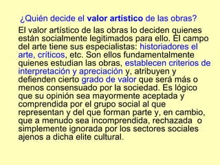 ¿Quién decide el valor artístico de las obras?
El valor artístico de las obras lo deciden quienes
están socialmente legitimados para ello. El campo
del arte tiene sus especialistas: historiadores el
arte, críticos, etc. Son ellos fundamentalmente
quienes estudian las obras, establecen criterios de
interpretación y apreciación y, atribuyen y
defienden cierto grado de valor que será más o
menos consensuado por la sociedad. Es lógico
que su opinión sea mayormente aceptada y
comprendida por el grupo social al que
representan y del que forman parte y, en cambio,
que a menudo sea incomprendida, rechazada o
simplemente ignorada por los sectores sociales
ajenos a dicha elite cultural.
 