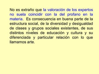 No es extraño que la valoración de los expertos
no suela coincidir con la del profano en la
materia. Es consecuencia en buena parte de la
estructura social, de la diversidad y desigualdad
de clases y grupos sociales existentes, de sus
distintos niveles de educación y cultura y su
diferenciada y particular relación con lo que
llamamos arte.
 