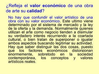 ¿Refleja el valor económico de una obra
de arte su calidad?
 No hay que confundir el valor artístico de una
 obra con su valor económico. Este ultimo viene
 determinado por el sistema de mercado y la ley
 de la oferta y la demanda. Normalmente quienes
 utilizan el arte como negocio tienden a disimular
 su verdadero interés recurriendo a la coartada
 cultural, o bien tratan de superponer o igualar
 ambos aspectos buscando legitimar su actividad.
 Hay que saber distinguir las dos cosas, puesto
 que los factores económicos distorsionan
 enormemente, sobretodo en la sociedad
 contemporánea, los conceptos y valores
 artísticos reales.
 