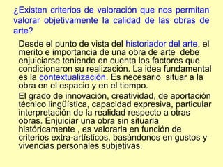 ¿Existen criterios de valoración que nos permitan
valorar objetivamente la calidad de las obras de
arte?
 Desde el punto de vista del historiador del arte, el
 merito e importancia de una obra de arte debe
 enjuiciarse teniendo en cuenta los factores que
 condicionaron su realización. La idea fundamental
 es la contextualización. Es necesario situar a la
 obra en el espacio y en el tiempo.
 El grado de innovación, creatividad, de aportación
 técnico lingüística, capacidad expresiva, particular
 interpretación de la realidad respecto a otras
 obras. Enjuiciar una obra sin situarla
 históricamente , es valorarla en función de
 criterios extra-artísticos, basándonos en gustos y
 vivencias personales subjetivas.
 