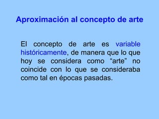 Aproximación al concepto de arte


 El concepto de arte es variable
 históricamente, de manera que lo que
 hoy se considera como “arte” no
 coincide con lo que se consideraba
 como tal en épocas pasadas.
 