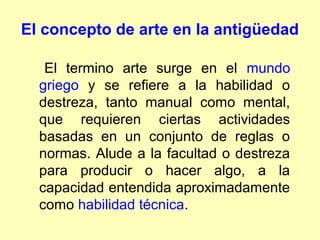 El concepto de arte en la antigüedad

   El termino arte surge en el mundo
  griego y se refiere a la habilidad o
  destreza, tanto manual como mental,
  que requieren ciertas actividades
  basadas en un conjunto de reglas o
  normas. Alude a la facultad o destreza
  para producir o hacer algo, a la
  capacidad entendida aproximadamente
  como habilidad técnica.
 