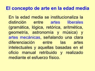 El concepto de arte en la edad media
 En la edad media se institucionaliza la
 distinción    entre    artes     liberales
 (gramática, lógica, retórica, aritmética,
 geometría, astronomía y música) y
 artes mecánicas, señalando una clara
 diferenciación     entre     las     artes
 intelectuales y aquellas basadas en el
 oficio manual retribuido y realizado
 mediante el esfuerzo físico.
 