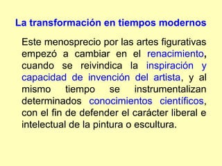 La transformación en tiempos modernos
 Este menosprecio por las artes figurativas
 empezó a cambiar en el renacimiento,
 cuando se reivindica la inspiración y
 capacidad de invención del artista, y al
 mismo tiempo se instrumentalizan
 determinados conocimientos científicos,
 con el fin de defender el carácter liberal e
 intelectual de la pintura o escultura.
 