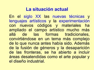 La situación actual
En el siglo XX las nuevas técnicas y
lenguajes artísticos y la experimentación
con nuevos códigos y materiales ha
ampliado el campo artístico mucho más
allá    de   las      formas tradicionales,
convirtiéndose en un tema más complejo
de lo que nunca antes había sido. Además
de la fusión de géneros y la desaparición
de las fronteras, se ha abierto a incluir
áreas desatendidas como el arte popular y
el diseño industrial.
 