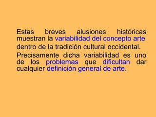 Estas    breves      alusiones     históricas
muestran la variabilidad del concepto arte
dentro de la tradición cultural occidental.
Precisamente dicha variabilidad es uno
de los problemas que dificultan dar
cualquier definición general de arte.
 