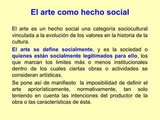 El arte como hecho social
El arte es un hecho social una categoría sociocultural
vinculada a la evolución de los valores en la historia de la
cultura.
El arte se define socialmente, y es la sociedad o
quienes están socialmente legitimados para ello, los
que marcan los limites más o menos institucionales
dentro de los cuales ciertas obras o actividades se
consideran artísticas.
Se pone así de manifiesto la imposibilidad de definir el
arte apriorísticamente, normativamente, tan solo
teniendo en cuenta las intenciones del productor de la
obra o las características de ésta.
 