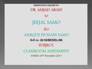 PRESENTATION ASSIGNED BY:
DR. AMJAD ARAIN
to
JEEJAL SAMO
d/o
ASHIQUE HUSSAIN SAMO
Roll no. 2k16/BEDEL/66
SUBJECT:
CLASSROOM ASSESSMENT
DATED: 03rd November 2017
 