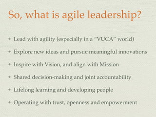 So, what is agile leadership?
Lead with agility (especially in a “VUCA” world)
Explore new ideas and pursue meaningful innovations
Inspire with Vision, and align with Mission
Shared decision-making and joint accountability
Lifelong learning and developing people
Operating with trust, openness and empowerment
 