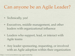 Can anyone be an Agile Leader?
Technically, yes!
Executives, middle management, and other
leaders with organizational inﬂuence
Leaders who support, lead, or interact with
Agile teams
Any leader sponsoring, requesting, or involved
with an Agile adoption within their organization
https://www.scrumalliance.org/agile-leadership
 