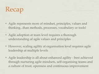 Recap
Agile represents more of mindset, principles, values and
thinking...than methods, processes, vocabulary or tools!
Agile adoption at team level requires a thorough
understanding of agile values and principles
However, scaling agility at organisation level requires agile
leadership at multiple levels
Agile leadership is all about enhanced agility - best achieved
through nurturing agile mindsets, self-organising teams and
a culture of trust, openness and continuous improvement
 