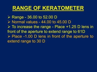 RANGE OF KERATOMETER
 Range - 36.00 to 52.00 D
 Normal values - 44.00 to 45.00 D
 To increase the range - Place +1.25 D lens in
front of the aperture to extend range to 61D
 Place -1.00 D lens in front of the aperture to
extend range to 30 D
 