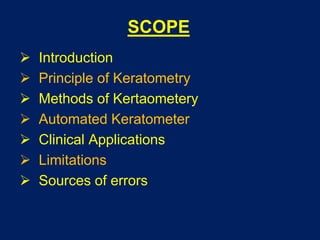 SCOPE
 Introduction
 Principle of Keratometry
 Methods of Kertaometery
 Automated Keratometer
 Clinical Applications
 Limitations
 Sources of errors
 